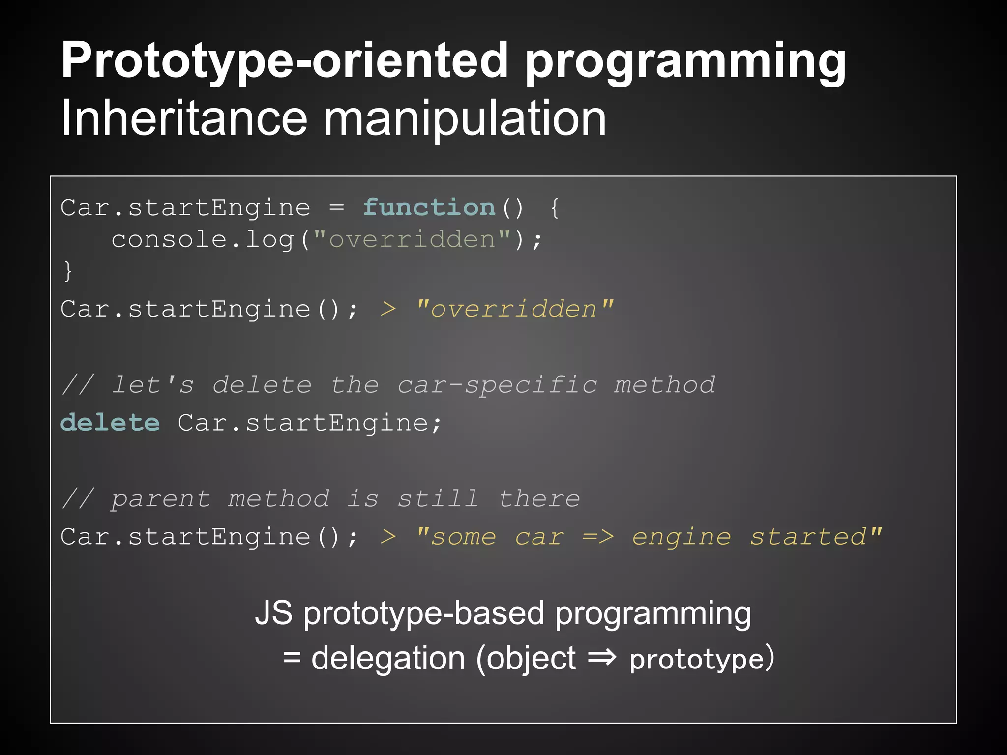 Prototype-oriented programming
Inheritance manipulation
Car.startEngine = function() {
   console.log("overridden");
}
Car.startEngine(); > "overridden"

// let's delete the car-specific method
delete Car.startEngine;

// parent method is still there
Car.startEngine(); > "some car => engine started"

           JS prototype-based programming
            = delegation (object ⇒ prototype)
 
