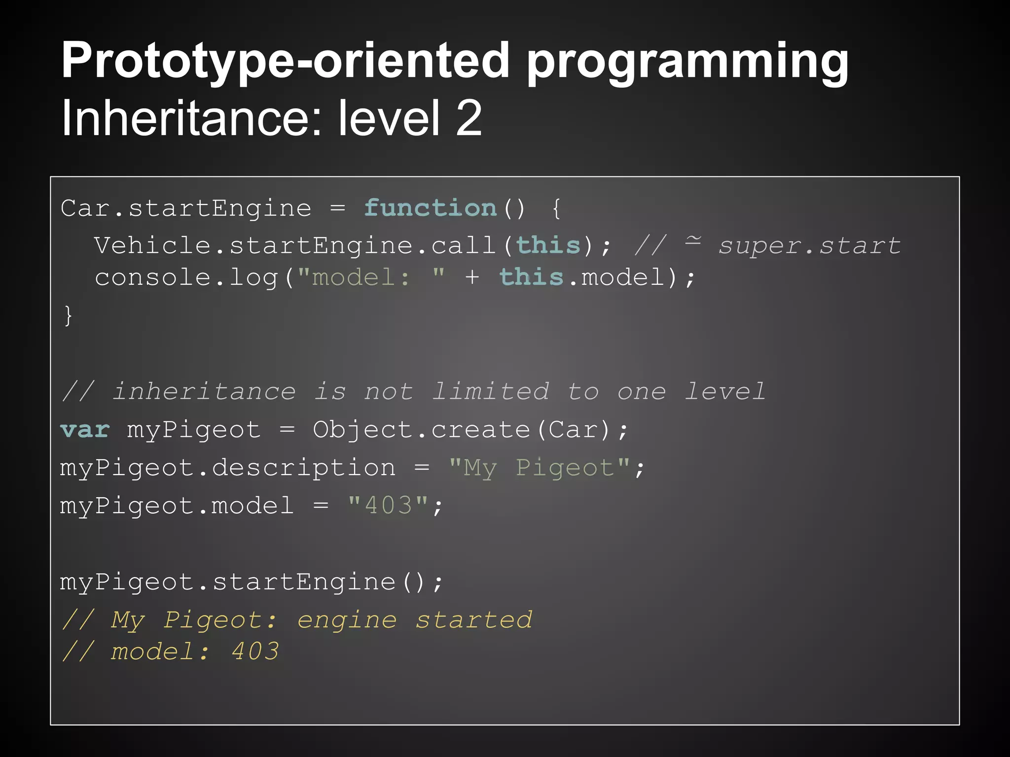Prototype-oriented programming
Inheritance: level 2
Car.startEngine = function() {
  Vehicle.startEngine.call(this); // ≃ super.start
  console.log("model: " + this.model);
}

// inheritance is not limited to one level
var myPigeot = Object.create(Car);
myPigeot.description = "My Pigeot";
myPigeot.model = "403";

myPigeot.startEngine();
// My Pigeot: engine started
// model: 403
 