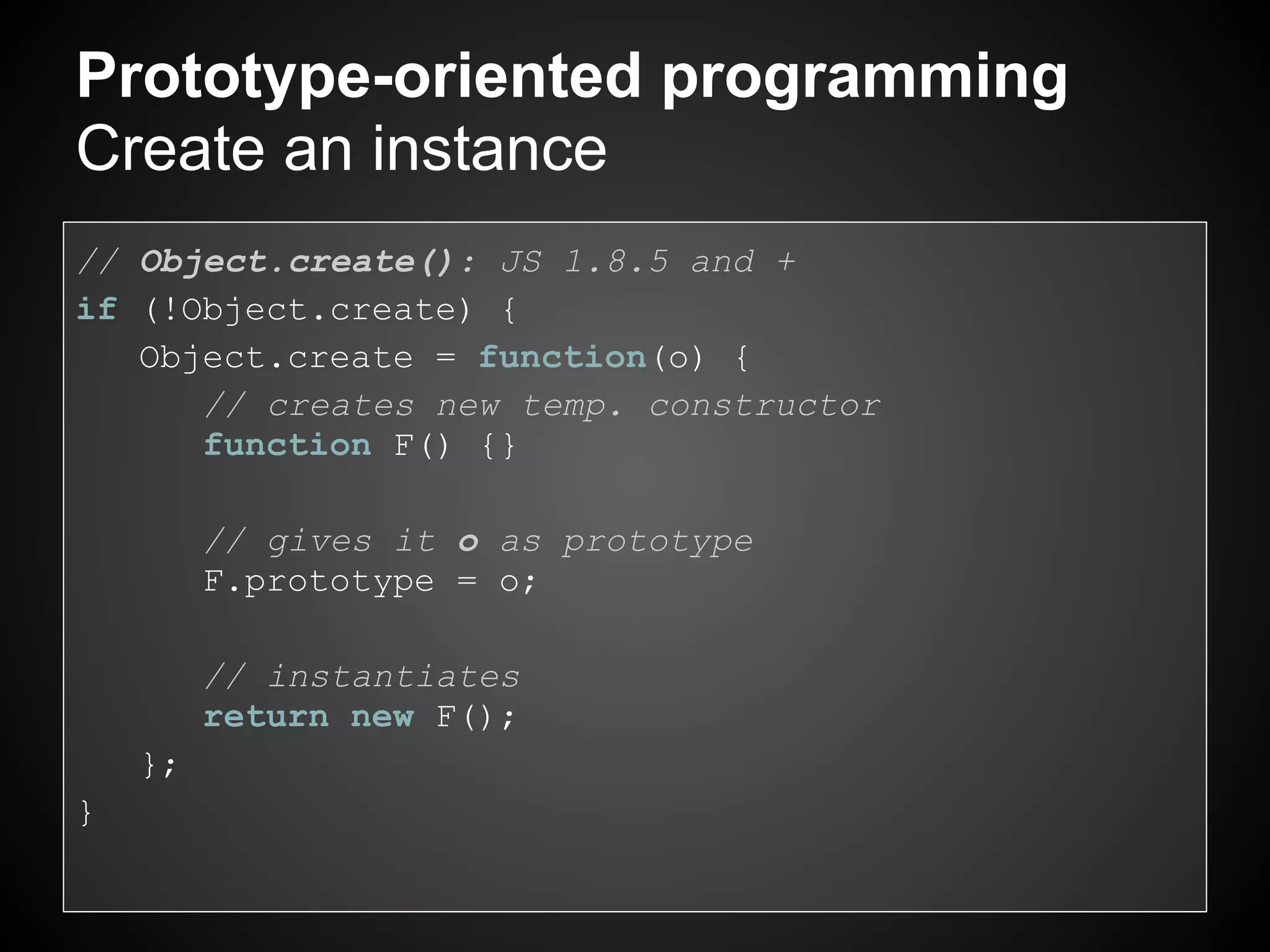 Prototype-oriented programming
Create an instance
// Object.create(): JS 1.8.5 and +
if (!Object.create) {
   Object.create = function(o) {
      // creates new temp. constructor
      function F() {}

         // gives it o as prototype
         F.prototype = o;

         // instantiates
         return new F();
    };
}
 