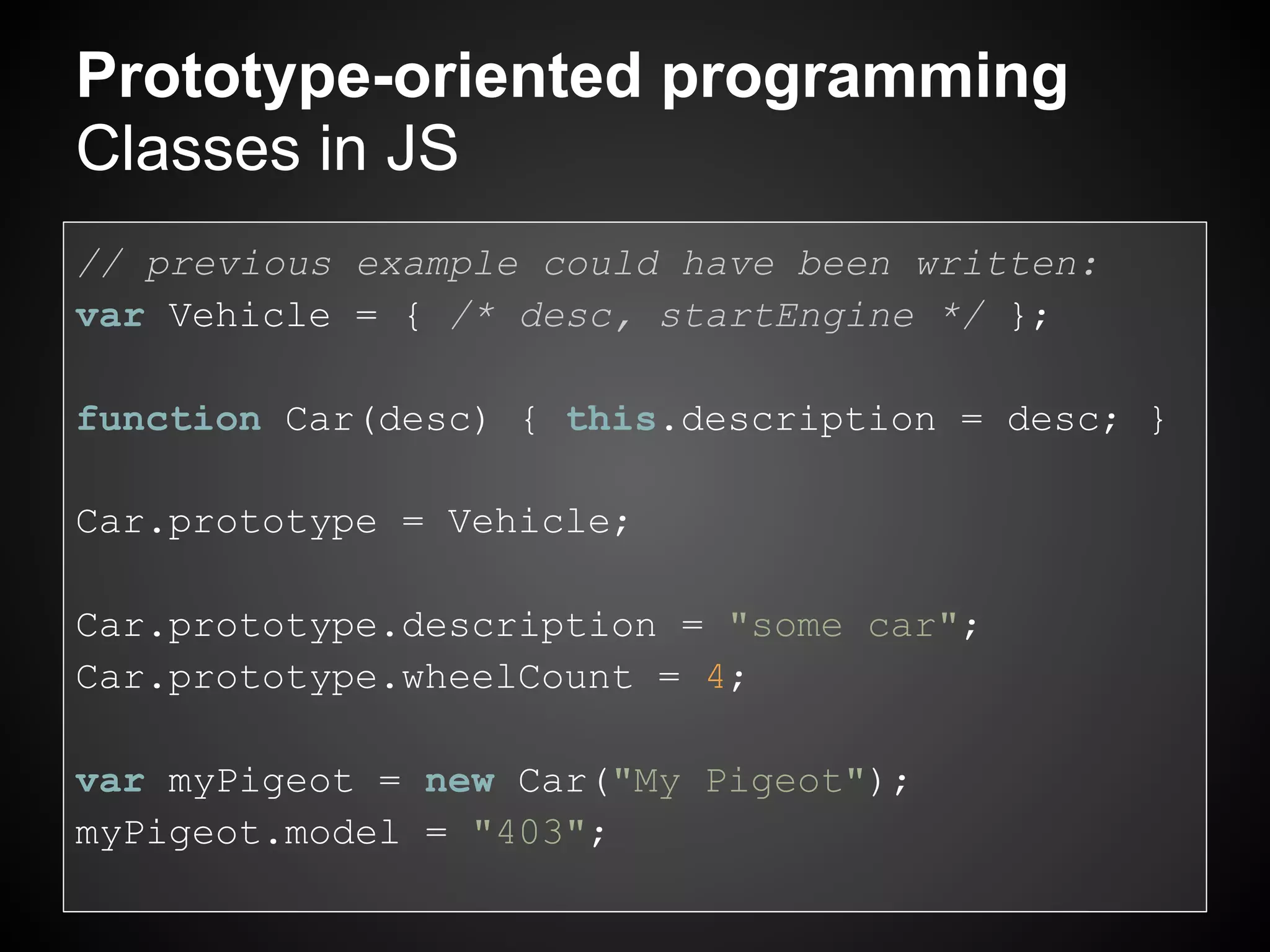 Prototype-oriented programming
Classes in JS
// previous example could have been written:
var Vehicle = { /* desc, startEngine */ };

function Car(desc) { this.description = desc; }

Car.prototype = Vehicle;

Car.prototype.description = "some car";
Car.prototype.wheelCount = 4;

var myPigeot = new Car("My Pigeot");
myPigeot.model = "403";
 
