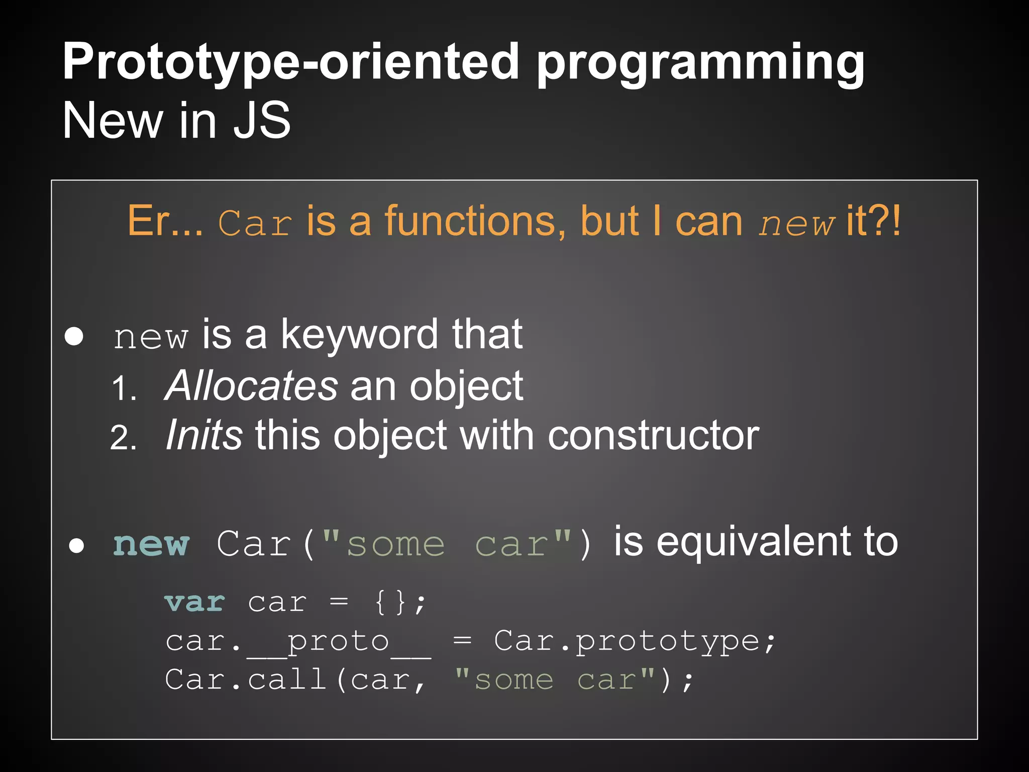 Prototype-oriented programming
New in JS
    Er... Car is a functions, but I can new it?!

● new is a keyword that
  1. Allocates an object
  2. Inits this object with constructor


●   new Car("some car") is equivalent to
      var car = {};
      car.__proto__ = Car.prototype;
      Car.call(car, "some car");
 