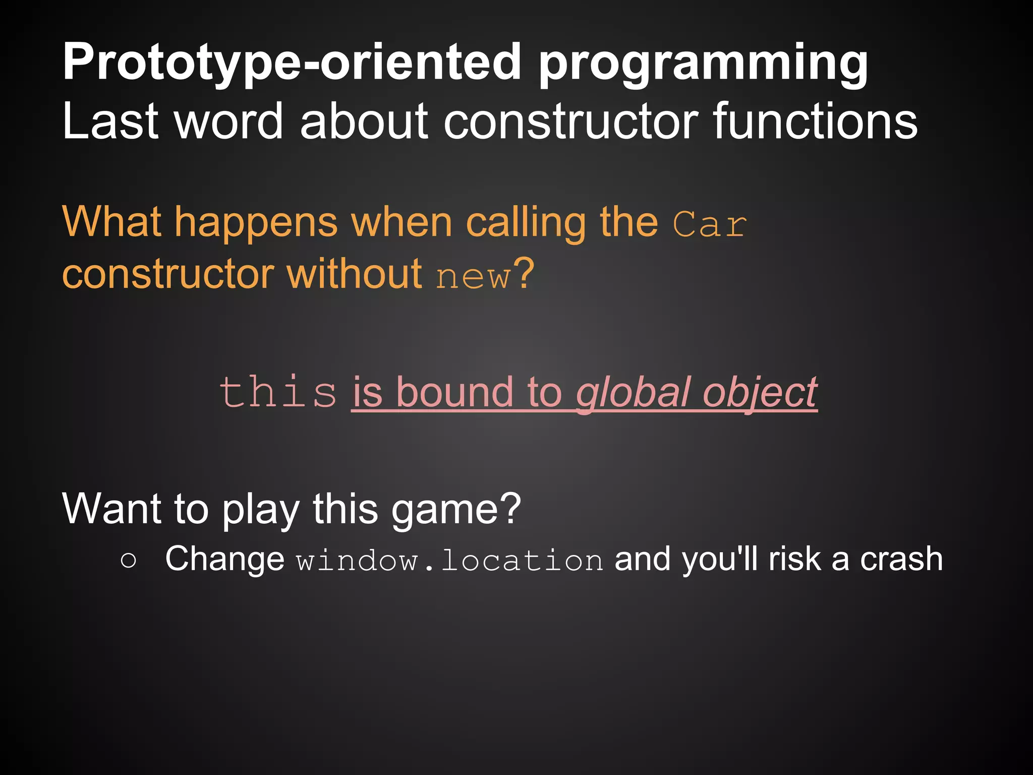 Prototype-oriented programming
Last word about constructor functions
What happens when calling the Car
constructor without new?

       this is bound to global object

Want to play this game?
  ○ Change window.location and you'll risk a crash
 