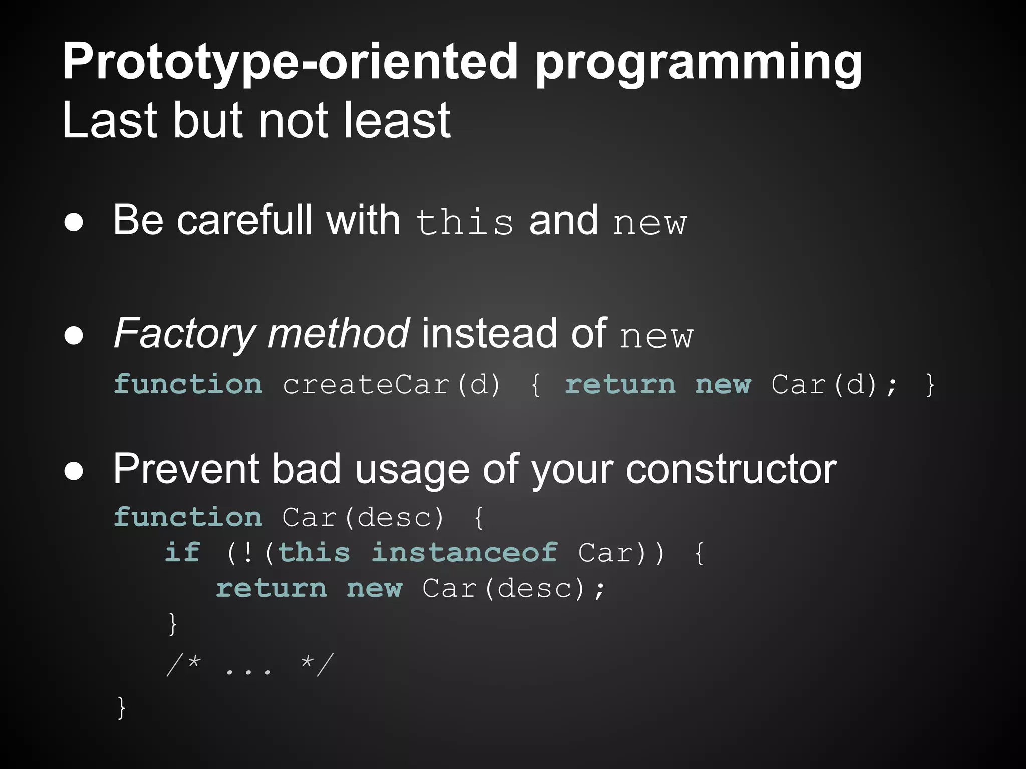 Prototype-oriented programming
Last but not least
● Be carefull with this and new

● Factory method instead of new
  function createCar(d) { return new Car(d); }

● Prevent bad usage of your constructor
  function Car(desc) {
     if (!(this instanceof Car)) {
        return new Car(desc);
     }
     /* ... */
  }
 