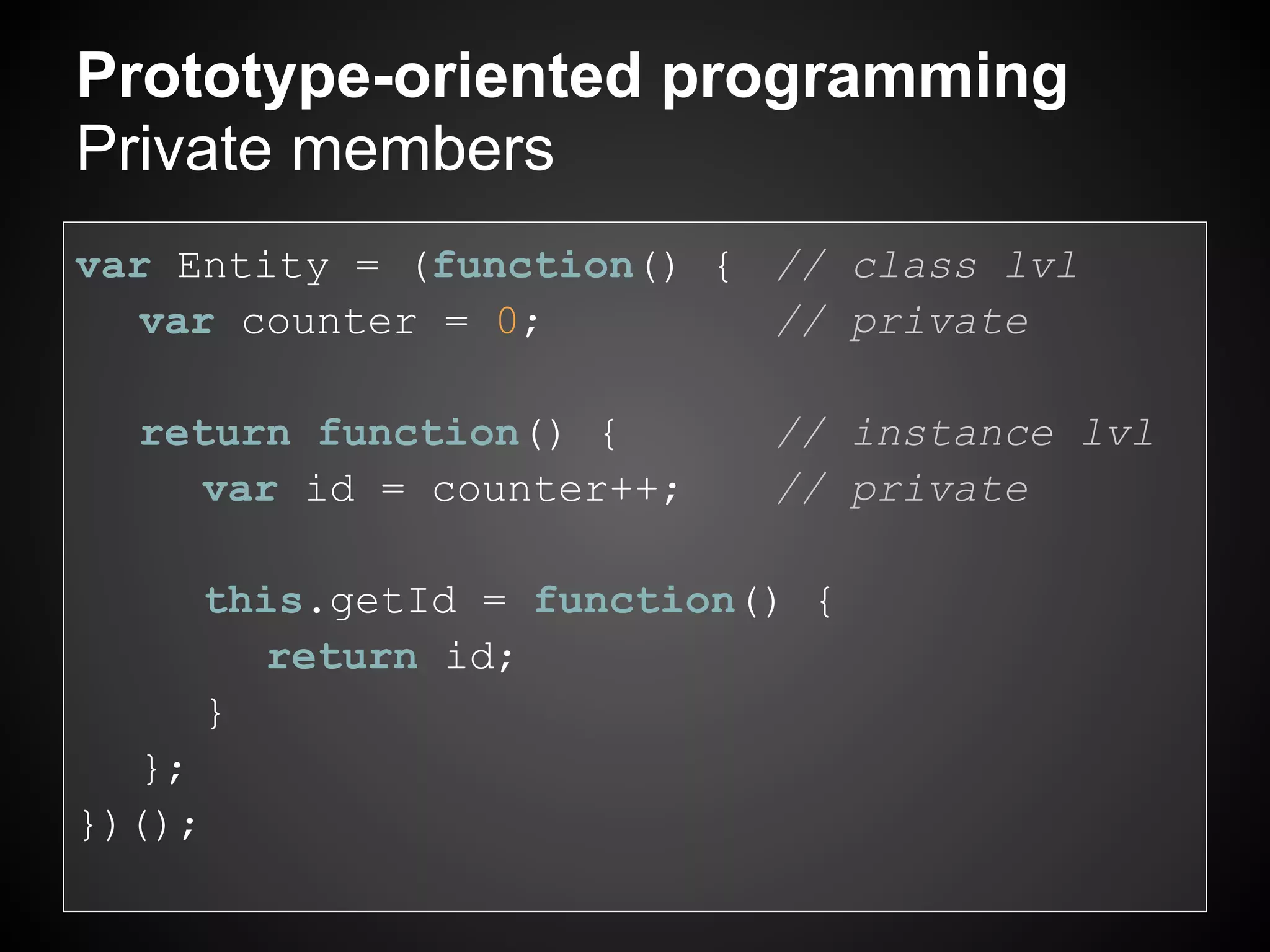 Prototype-oriented programming
Private members
var Entity = (function() { // class lvl
   var counter = 0;        // private

  return function() {      // instance lvl
    var id = counter++;    // private

     this.getId = function() {
       return id;
     }
   };
})();
 