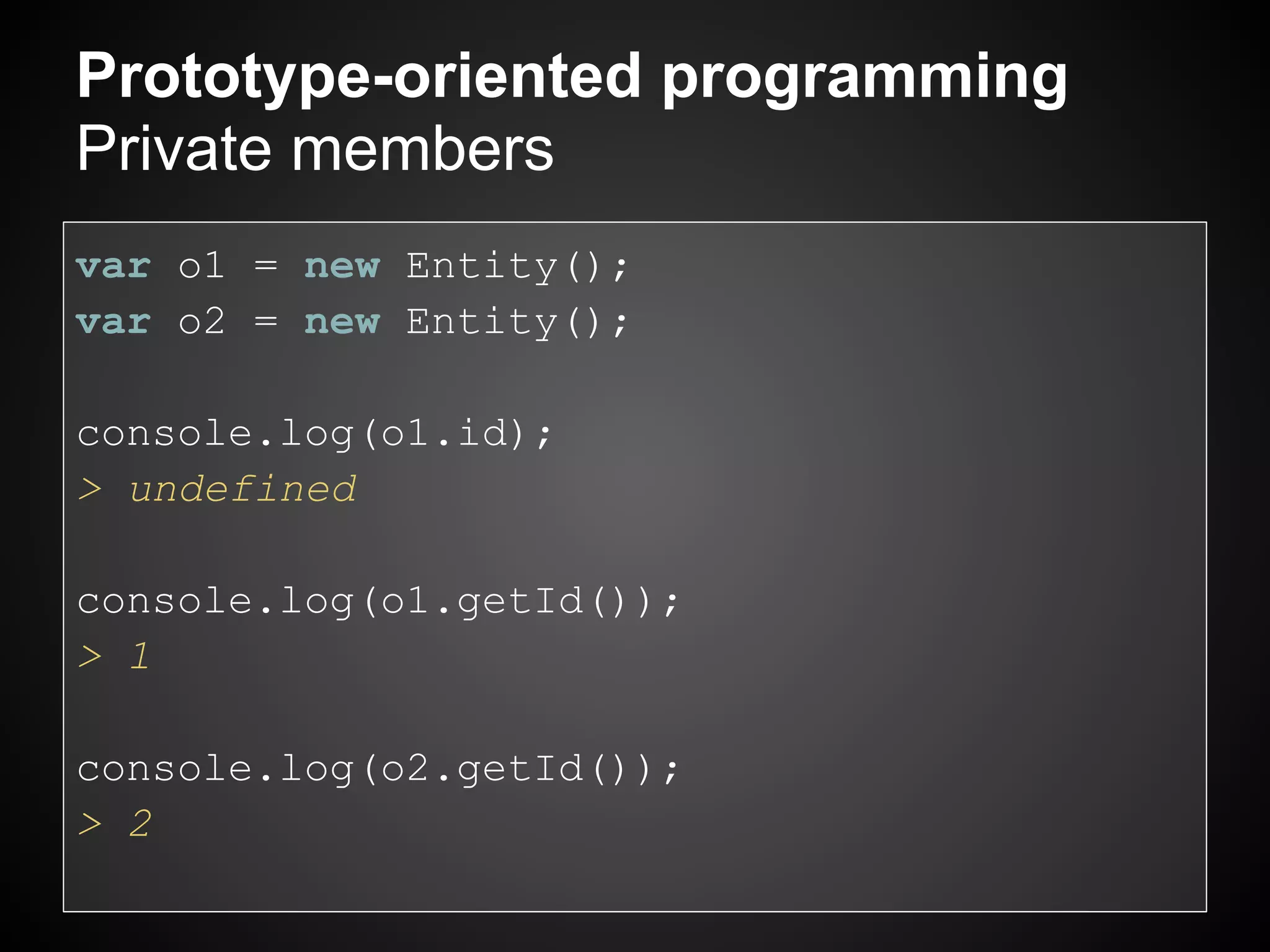 Prototype-oriented programming
Private members
var o1 = new Entity();
var o2 = new Entity();

console.log(o1.id);
> undefined

console.log(o1.getId());
> 1

console.log(o2.getId());
> 2
 