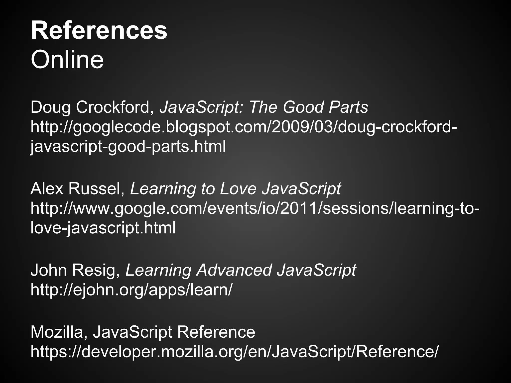 References
Online
Doug Crockford, JavaScript: The Good Parts
http://googlecode.blogspot.com/2009/03/doug-crockford-
javascript-good-parts.html

Alex Russel, Learning to Love JavaScript
http://www.google.com/events/io/2011/sessions/learning-to-
love-javascript.html

John Resig, Learning Advanced JavaScript
http://ejohn.org/apps/learn/

Mozilla, JavaScript Reference
https://developer.mozilla.org/en/JavaScript/Reference/
 