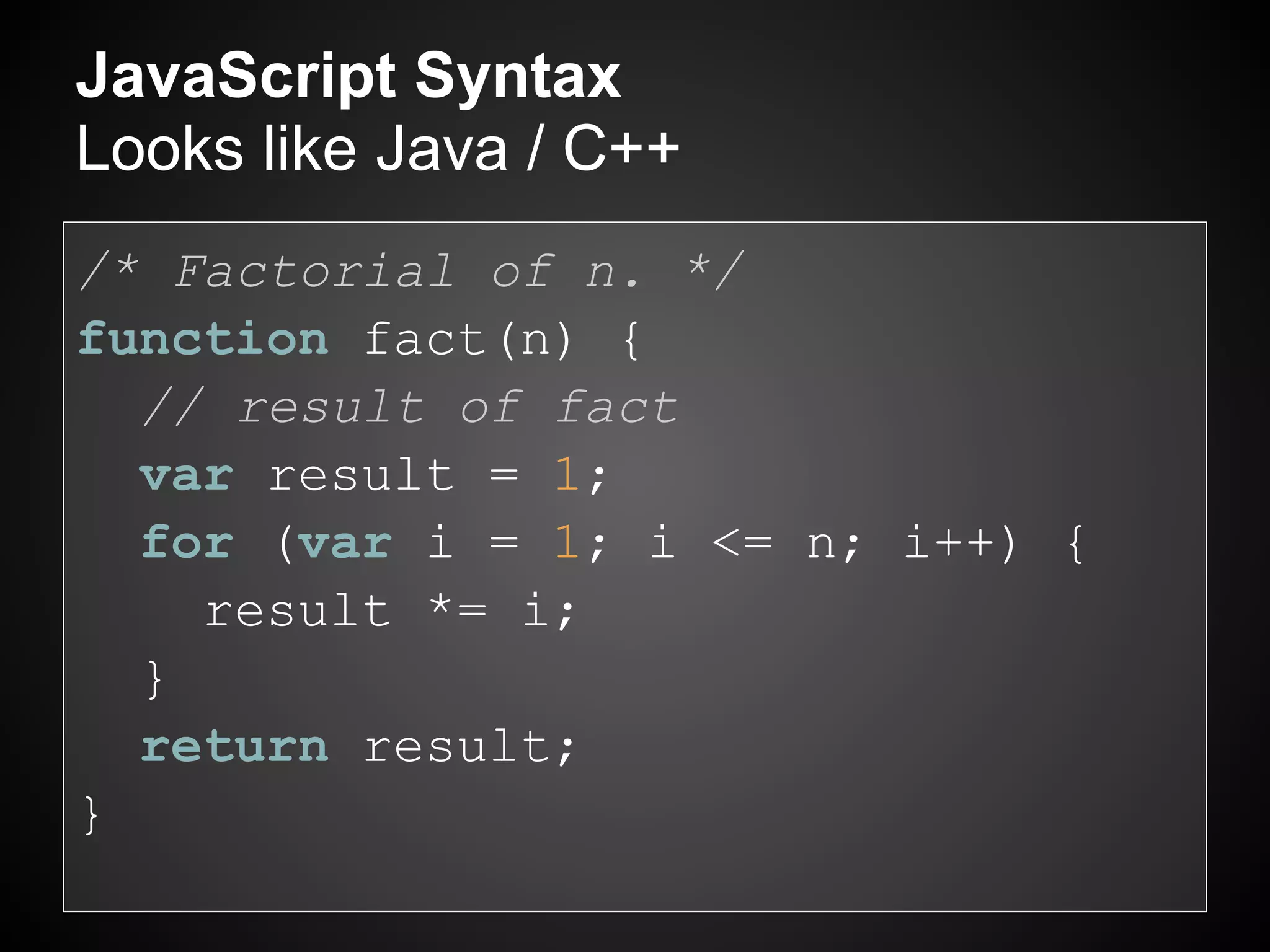 JavaScript Syntax
Looks like Java / C++
/* Factorial of n. */
function fact(n) {
  // result of fact
  var result = 1;
  for (var i = 1; i <= n; i++) {
    result *= i;
  }
  return result;
}
 