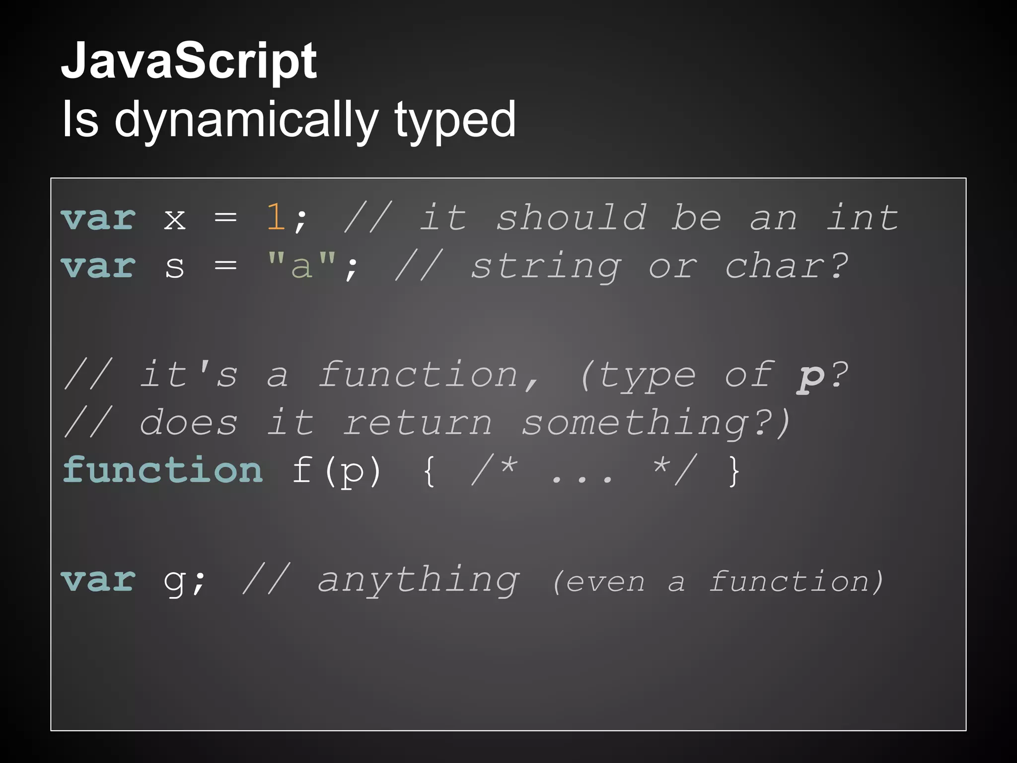 JavaScript
Is dynamically typed
var x = 1; // it should be an int
var s = "a"; // string or char?

// it's a function, (type of p?
// does it return something?)
function f(p) { /* ... */ }

var g; // anything (even a function)
 
