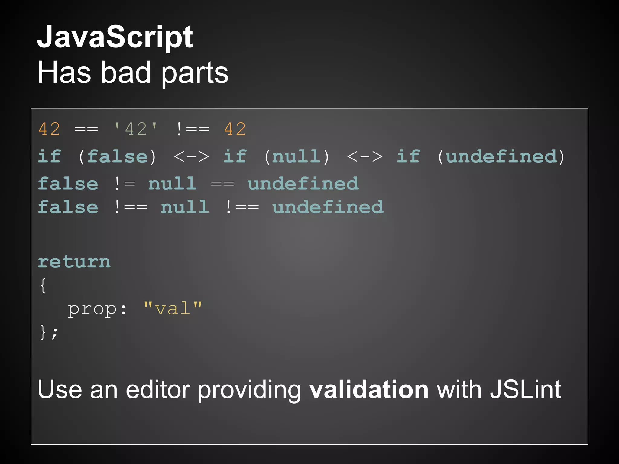 JavaScript
Has bad parts
42 == '42' !== 42
if (false) <-> if (null) <-> if (undefined)
false != null == undefined
false !== null !== undefined

return
{
   prop: "val"
};

Use an editor providing validation with JSLint
 