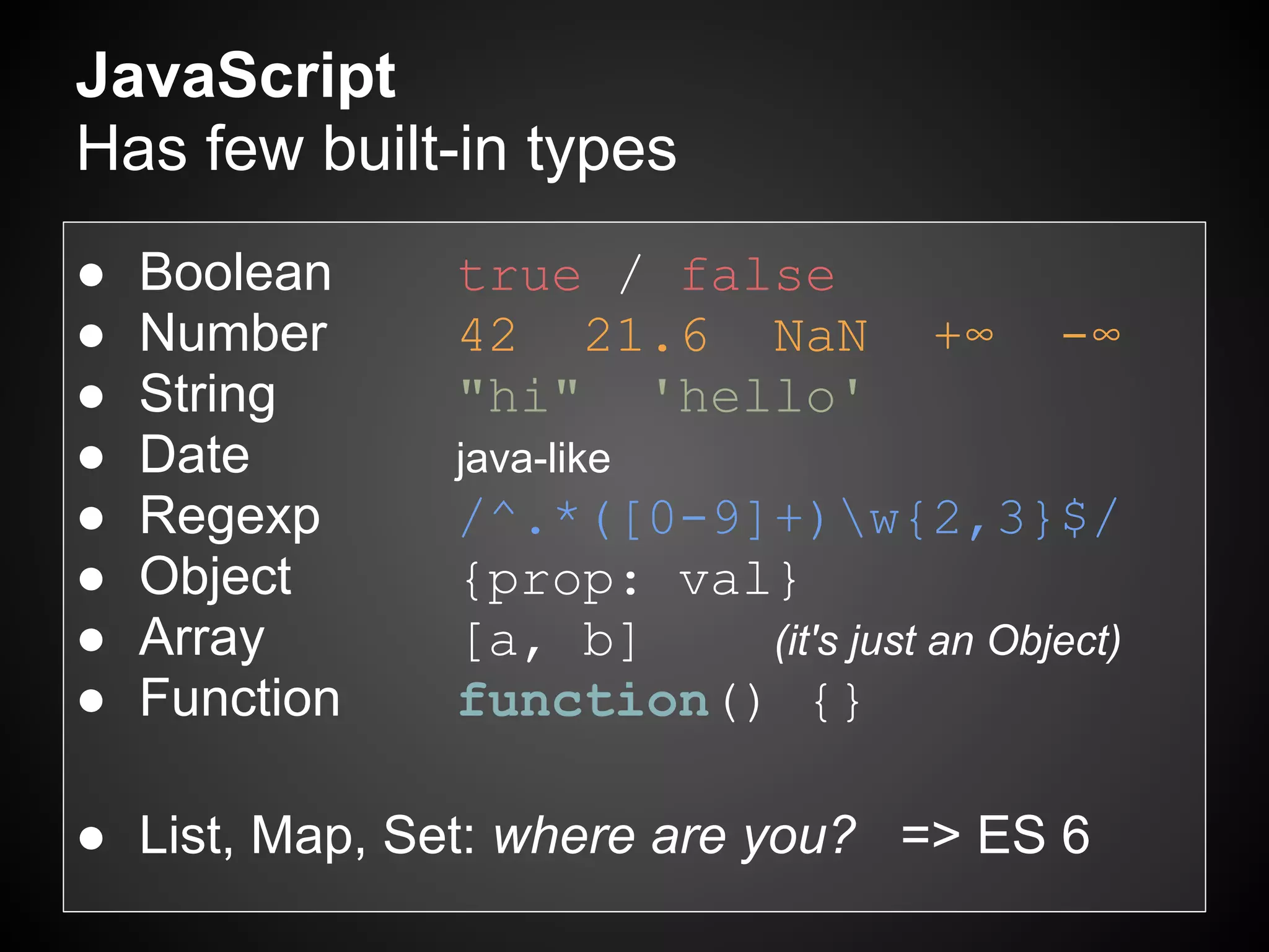 JavaScript
Has few built-in types
●   Boolean    true / false
●   Number     42 21.6 NaN           +∞    -∞
●   String     "hi" 'hello'
●   Date       java-like
●   Regexp     /^.*([0-9]+)w{2,3}$/
●   Object     {prop: val}
●   Array      [a, b]    (it's just an Object)
●   Function   function() {}

● List, Map, Set: where are you? => ES 6
 