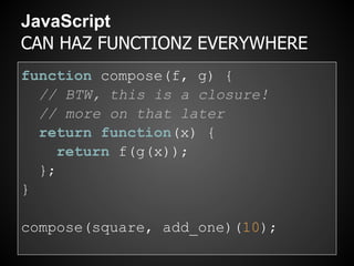 JavaScript
CAN HAZ FUNCTIONZ EVERYWHERE
function compose(f, g) {
  // BTW, this is a closure!
  // more on that later
  return function(x) {
     return f(g(x));
  };
}

compose(square, add_one)(10);
 