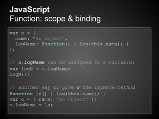 JavaScript
Function: scope & binding
var o = {
   name: "an object",
   logName: function() { log(this.name); }
};

// o.logName can be assigned to a variable:
var logN = o.logName;
logN();

// another way to give o the logName method
function ln() { log(this.name); }
var o = { name: "an object" };
o.logName = ln;
 