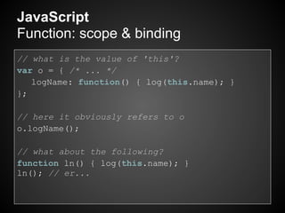 JavaScript
Function: scope & binding
// what is the value of 'this'?
var o = { /* ... */
   logName: function() { log(this.name); }
};

// here it obviously refers to o
o.logName();

// what about the following?
function ln() { log(this.name); }
ln(); // er...
 