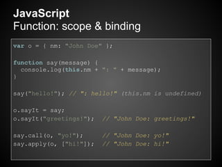 JavaScript
Function: scope & binding
var o = { nm: "John Doe" };

function say(message) {
  console.log(this.nm + ": " + message);
}

say("hello!"); // ": hello!" (this.nm is undefined)

o.sayIt = say;
o.sayIt("greetings!");   // "John Doe: greetings!"

say.call(o, "yo!");      // "John Doe: yo!"
say.apply(o, ["hi!"]);   // "John Doe: hi!"
 