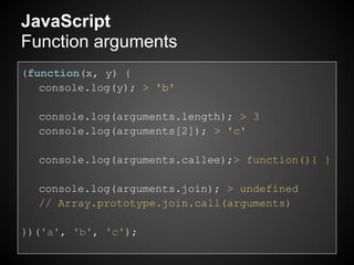 JavaScript
Function arguments
(function(x, y) {
   console.log(y); > 'b'

  console.log(arguments.length); > 3
  console.log(arguments[2]); > 'c'

  console.log(arguments.callee);> function(){ }

  console.log(arguments.join); > undefined
  // Array.prototype.join.call(arguments)

})('a', 'b', 'c');
 