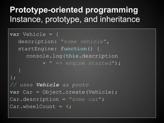 Prototype-oriented programming
Instance, prototype, and inheritance
var Vehicle = {
   description: "some vehicle",
   startEngine: function() {
     console.log(this.description
           + " => engine started");
   }
};
// uses Vehicle as proto
var Car = Object.create(Vehicle);
Car.description = "some car";
Car.wheelCount = 4;
 