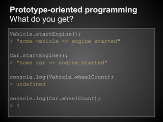 Prototype-oriented programming
What do you get?
Vehicle.startEngine();
> "some vehicle => engine started"

Car.startEngine();
> "some car => engine started"

console.log(Vehicle.wheelCount);
> undefined

console.log(Car.wheelCount);
> 4
 