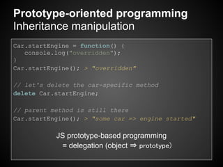 Prototype-oriented programming
Inheritance manipulation
Car.startEngine = function() {
   console.log("overridden");
}
Car.startEngine(); > "overridden"

// let's delete the car-specific method
delete Car.startEngine;

// parent method is still there
Car.startEngine(); > "some car => engine started"

           JS prototype-based programming
            = delegation (object ⇒ prototype)
 