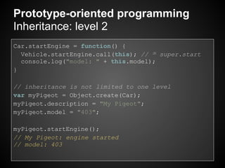 Prototype-oriented programming
Inheritance: level 2
Car.startEngine = function() {
  Vehicle.startEngine.call(this); // ≃ super.start
  console.log("model: " + this.model);
}

// inheritance is not limited to one level
var myPigeot = Object.create(Car);
myPigeot.description = "My Pigeot";
myPigeot.model = "403";

myPigeot.startEngine();
// My Pigeot: engine started
// model: 403
 