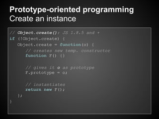 Prototype-oriented programming
Create an instance
// Object.create(): JS 1.8.5 and +
if (!Object.create) {
   Object.create = function(o) {
      // creates new temp. constructor
      function F() {}

         // gives it o as prototype
         F.prototype = o;

         // instantiates
         return new F();
    };
}
 