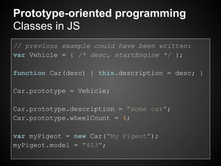Prototype-oriented programming
Classes in JS
// previous example could have been written:
var Vehicle = { /* desc, startEngine */ };

function Car(desc) { this.description = desc; }

Car.prototype = Vehicle;

Car.prototype.description = "some car";
Car.prototype.wheelCount = 4;

var myPigeot = new Car("My Pigeot");
myPigeot.model = "403";
 