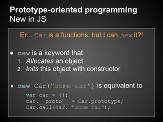 Prototype-oriented programming
New in JS
    Er... Car is a functions, but I can new it?!

● new is a keyword that
  1. Allocates an object
  2. Inits this object with constructor


●   new Car("some car") is equivalent to
      var car = {};
      car.__proto__ = Car.prototype;
      Car.call(car, "some car");
 