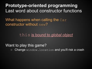 Prototype-oriented programming
Last word about constructor functions
What happens when calling the Car
constructor without new?

       this is bound to global object

Want to play this game?
  ○ Change window.location and you'll risk a crash
 