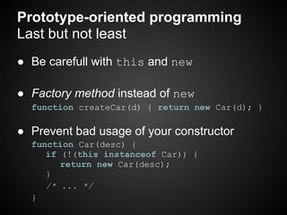 Prototype-oriented programming
Last but not least
● Be carefull with this and new

● Factory method instead of new
  function createCar(d) { return new Car(d); }

● Prevent bad usage of your constructor
  function Car(desc) {
     if (!(this instanceof Car)) {
        return new Car(desc);
     }
     /* ... */
  }
 
