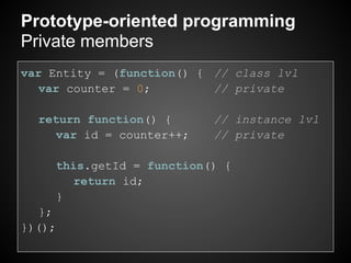 Prototype-oriented programming
Private members
var Entity = (function() { // class lvl
   var counter = 0;        // private

  return function() {      // instance lvl
    var id = counter++;    // private

     this.getId = function() {
       return id;
     }
   };
})();
 