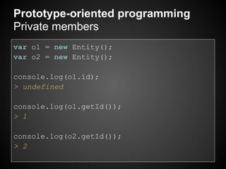 Prototype-oriented programming
Private members
var o1 = new Entity();
var o2 = new Entity();

console.log(o1.id);
> undefined

console.log(o1.getId());
> 1

console.log(o2.getId());
> 2
 