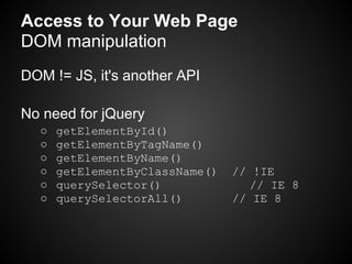 Access to Your Web Page
DOM manipulation
DOM != JS, it's another API

No need for jQuery
  ○   getElementById()
  ○   getElementByTagName()
  ○   getElementByName()
  ○   getElementByClassName()   // !IE
  ○   querySelector()             // IE 8
  ○   querySelectorAll()        // IE 8
 