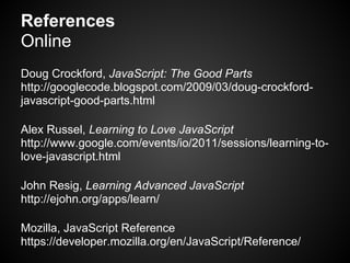 References
Online
Doug Crockford, JavaScript: The Good Parts
http://googlecode.blogspot.com/2009/03/doug-crockford-
javascript-good-parts.html

Alex Russel, Learning to Love JavaScript
http://www.google.com/events/io/2011/sessions/learning-to-
love-javascript.html

John Resig, Learning Advanced JavaScript
http://ejohn.org/apps/learn/

Mozilla, JavaScript Reference
https://developer.mozilla.org/en/JavaScript/Reference/
 