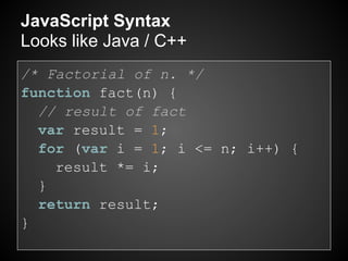 JavaScript Syntax
Looks like Java / C++
/* Factorial of n. */
function fact(n) {
  // result of fact
  var result = 1;
  for (var i = 1; i <= n; i++) {
    result *= i;
  }
  return result;
}
 