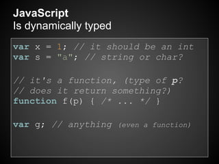 JavaScript
Is dynamically typed
var x = 1; // it should be an int
var s = "a"; // string or char?

// it's a function, (type of p?
// does it return something?)
function f(p) { /* ... */ }

var g; // anything (even a function)
 