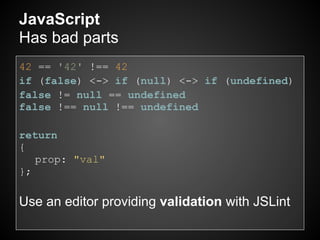 JavaScript
Has bad parts
42 == '42' !== 42
if (false) <-> if (null) <-> if (undefined)
false != null == undefined
false !== null !== undefined

return
{
   prop: "val"
};

Use an editor providing validation with JSLint
 