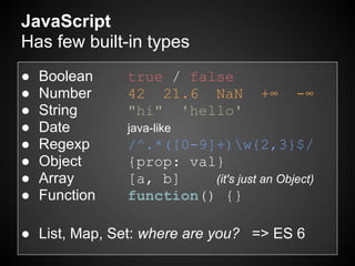JavaScript
Has few built-in types
●   Boolean    true / false
●   Number     42 21.6 NaN           +∞    -∞
●   String     "hi" 'hello'
●   Date       java-like
●   Regexp     /^.*([0-9]+)w{2,3}$/
●   Object     {prop: val}
●   Array      [a, b]    (it's just an Object)
●   Function   function() {}

● List, Map, Set: where are you? => ES 6
 