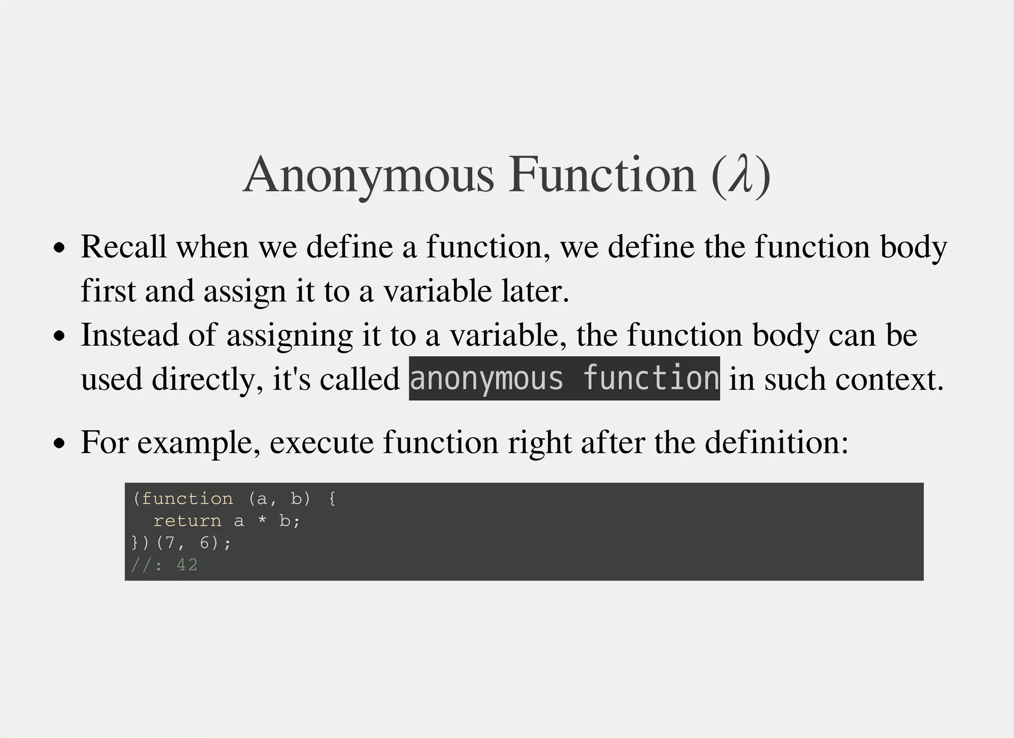 Anonymous Function ( )λ
Recall when we define a function, we define the function body
first and assign it to a variable later.
Instead of assigning it to a variable, the function body can be
used directly, it's called 㫘㫥㫦㫥㫚㫤㫦㫬㫪㫔㫝㫬㫥㫚㫫㫠㫦㫥 in such context.
For example, execute function right after the definition:
( f u n c t i o n ( a , b ) {
r e t u r n a * b ;
} ) ( 7 , 6 ) ;
/ / : 4 2
 