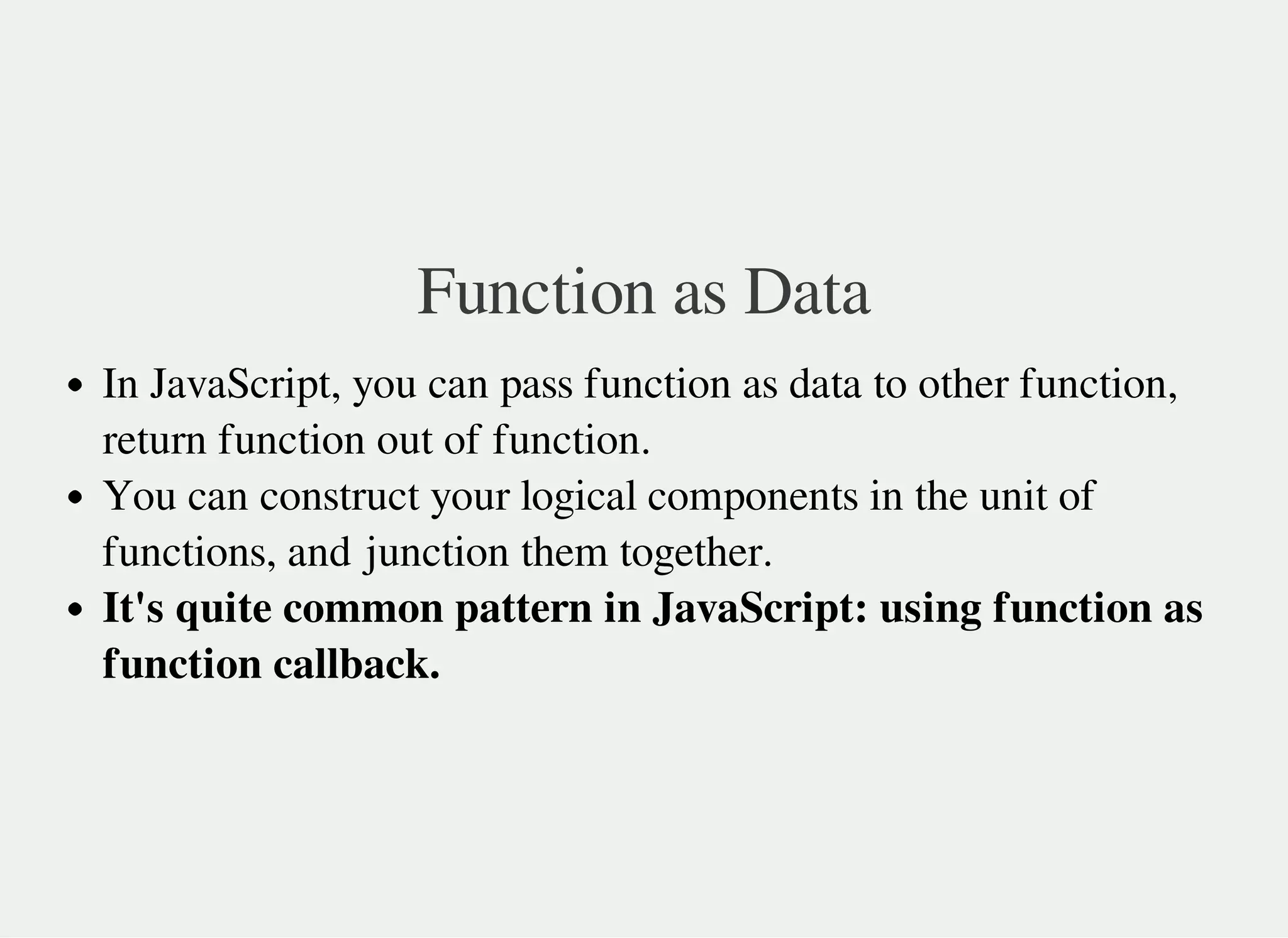 Function as Data
In JavaScript, you can pass function as data to other function,
return function out of function.
You can construct your logical components in the unit of
functions, and junction them together.
It's quite common pattern in JavaScript: using function as
function callback.
 