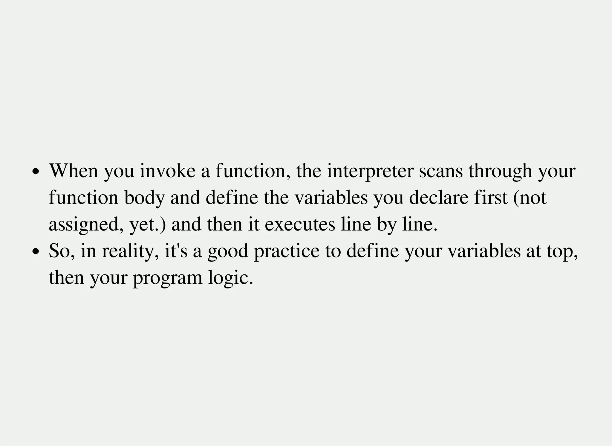 When you invoke a function, the interpreter scans through your
function body and define the variables you declare first (not
assigned, yet.) and then it executes line by line.
So, in reality, it's a good practice to define your variables at top,
then your program logic.
 