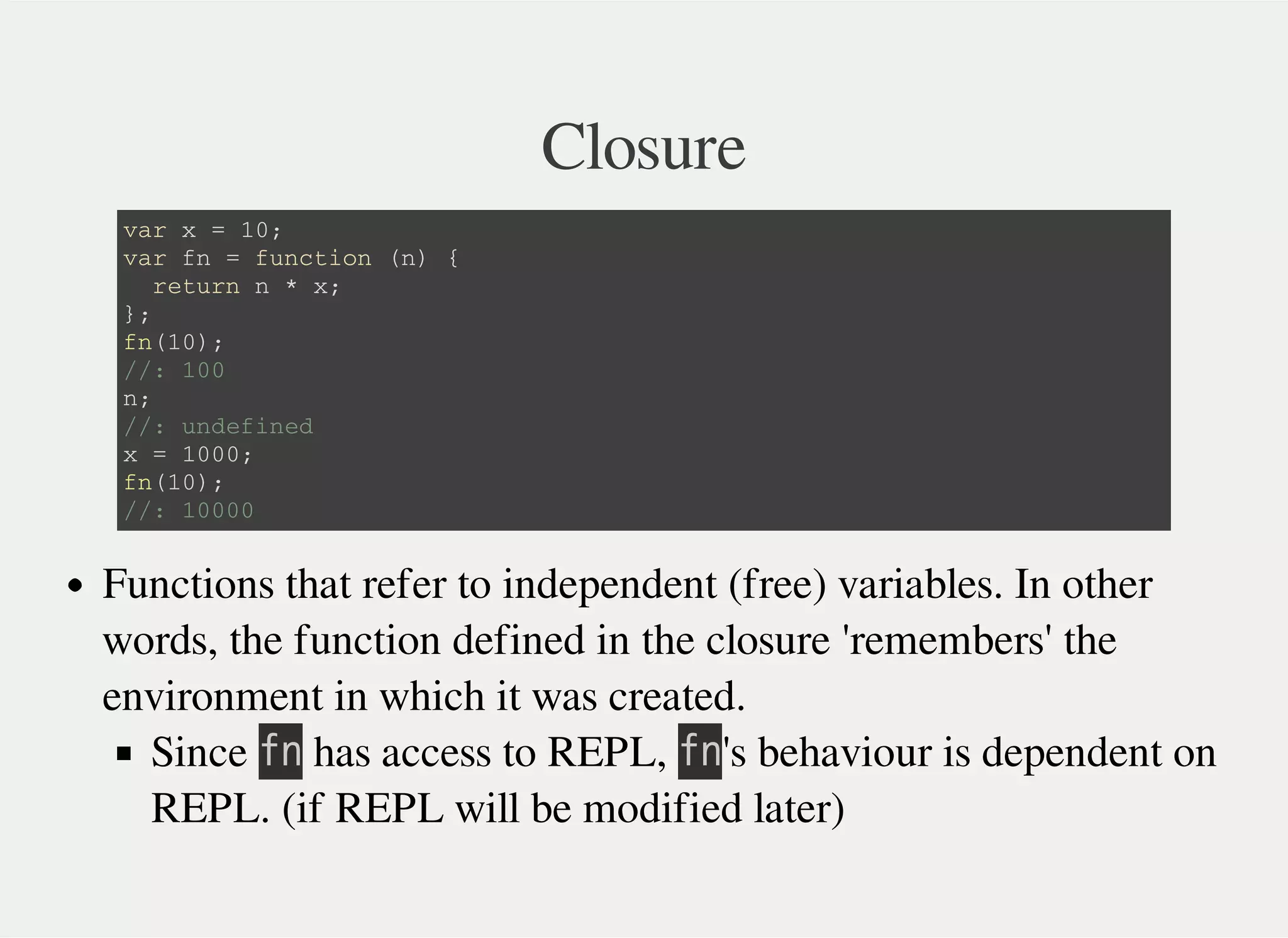 Closure
v a r x = 1 0 ;
v a r f n = f u n c t i o n ( n ) {
r e t u r n n * x ;
} ;
f n ( 1 0 ) ;
/ / : 1 0 0
n ;
/ / : u n d e f i n e d
x = 1 0 0 0 ;
f n ( 1 0 ) ;
/ / : 1 0 0 0 0
Functions that refer to independent (free) variables. In other
words, the function defined in the closure 'remembers' the
environment in which it was created.
Since 㫝㫥 has access to REPL, 㫝㫥's behaviour is dependent on
REPL. (if REPL will be modified later)
 