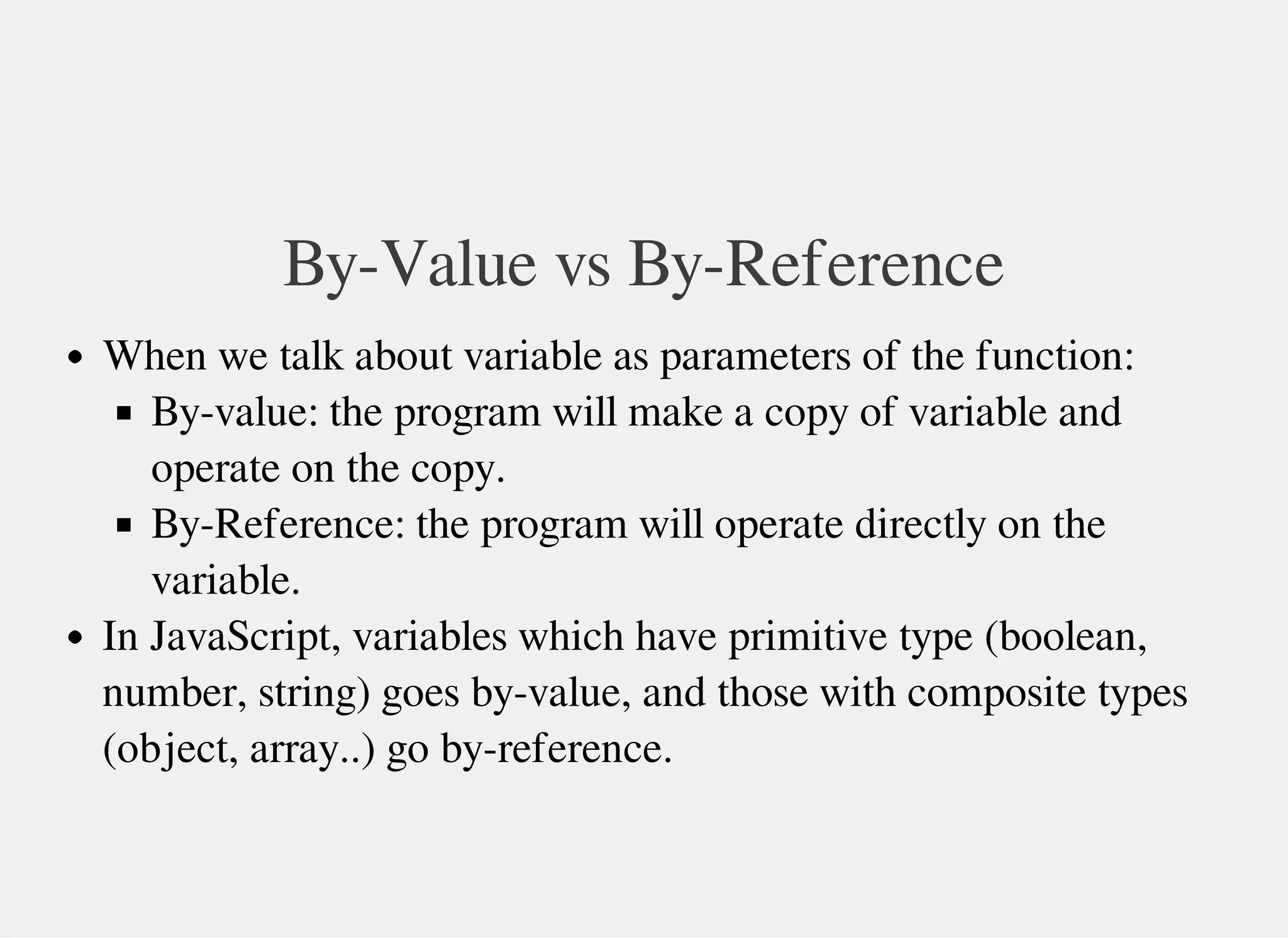 By-Value vs By-Reference
When we talk about variable as parameters of the function:
By-value: the program will make a copy of variable and
operate on the copy.
By-Reference: the program will operate directly on the
variable.
In JavaScript, variables which have primitive type (boolean,
number, string) goes by-value, and those with composite types
(object, array..) go by-reference.
 