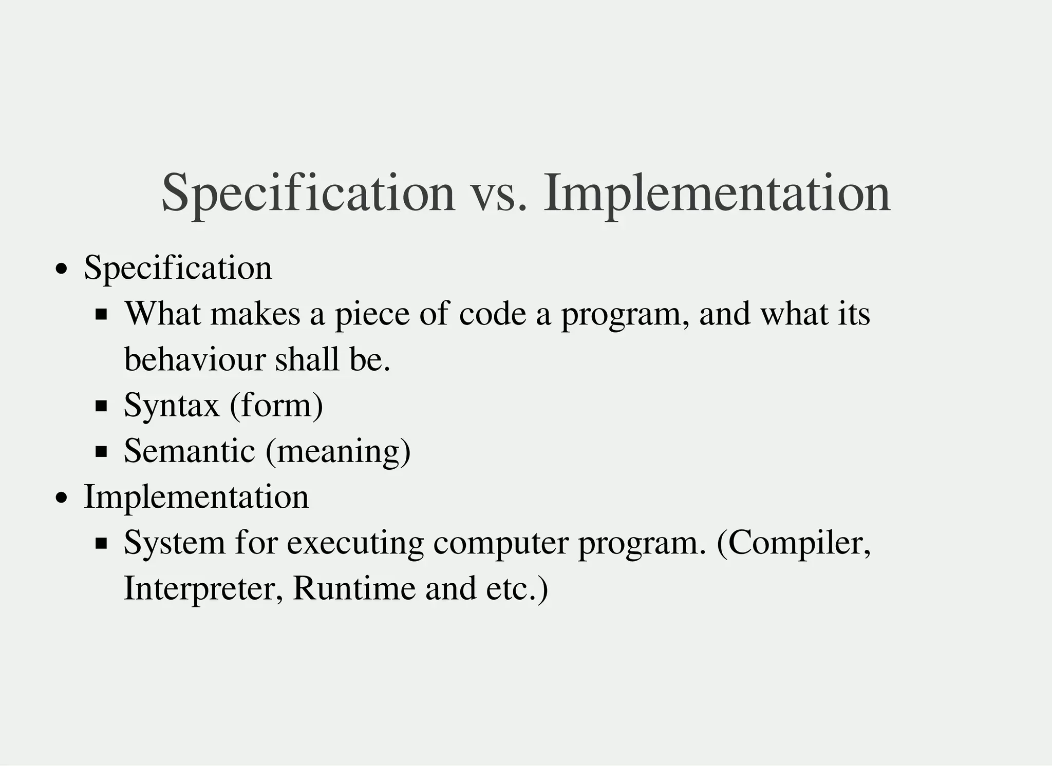 Specification vs. Implementation
Specification
What makes a piece of code a program, and what its
behaviour shall be.
Syntax (form)
Semantic (meaning)
Implementation
System for executing computer program. (Compiler,
Interpreter, Runtime and etc.)
 