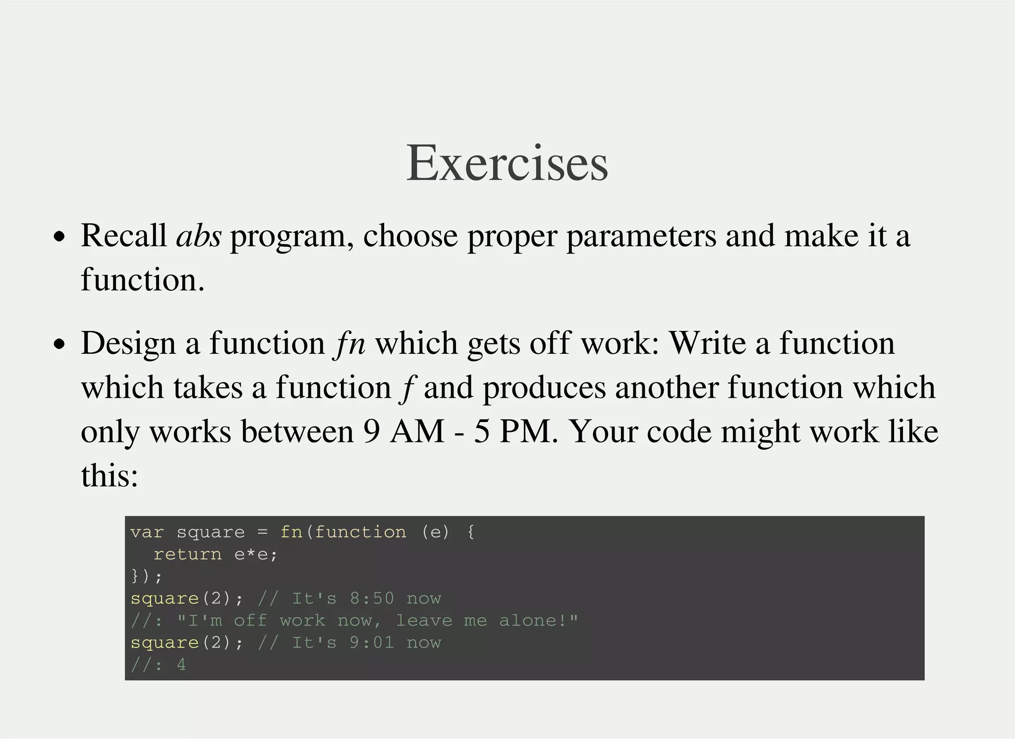 Exercises
Recall abs program, choose proper parameters and make it a
function.
Design a function fn which gets off work: Write a function
which takes a function f and produces another function which
only works between 9 AM - 5 PM. Your code might work like
this:
v a r s q u a r e = f n ( f u n c t i o n ( e ) {
r e t u r n e * e ;
} ) ;
s q u a r e ( 2 ) ; / / I t ' s 8 : 5 0 n o w
/ / : " I ' m o f f w o r k n o w , l e a v e m e a l o n e ! "
s q u a r e ( 2 ) ; / / I t ' s 9 : 0 1 n o w
/ / : 4
 