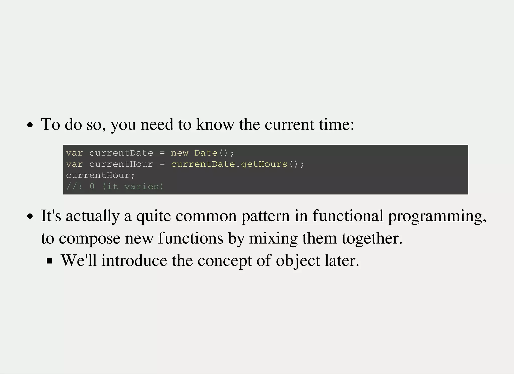 To do so, you need to know the current time:
It's actually a quite common pattern in functional programming,
to compose new functions by mixing them together.
We'll introduce the concept of object later.
v a r c u r r e n t D a t e = n e w D a t e ( ) ;
v a r c u r r e n t H o u r = c u r r e n t D a t e . g e t H o u r s ( ) ;
c u r r e n t H o u r ;
/ / : 0 ( i t v a r i e s )
 