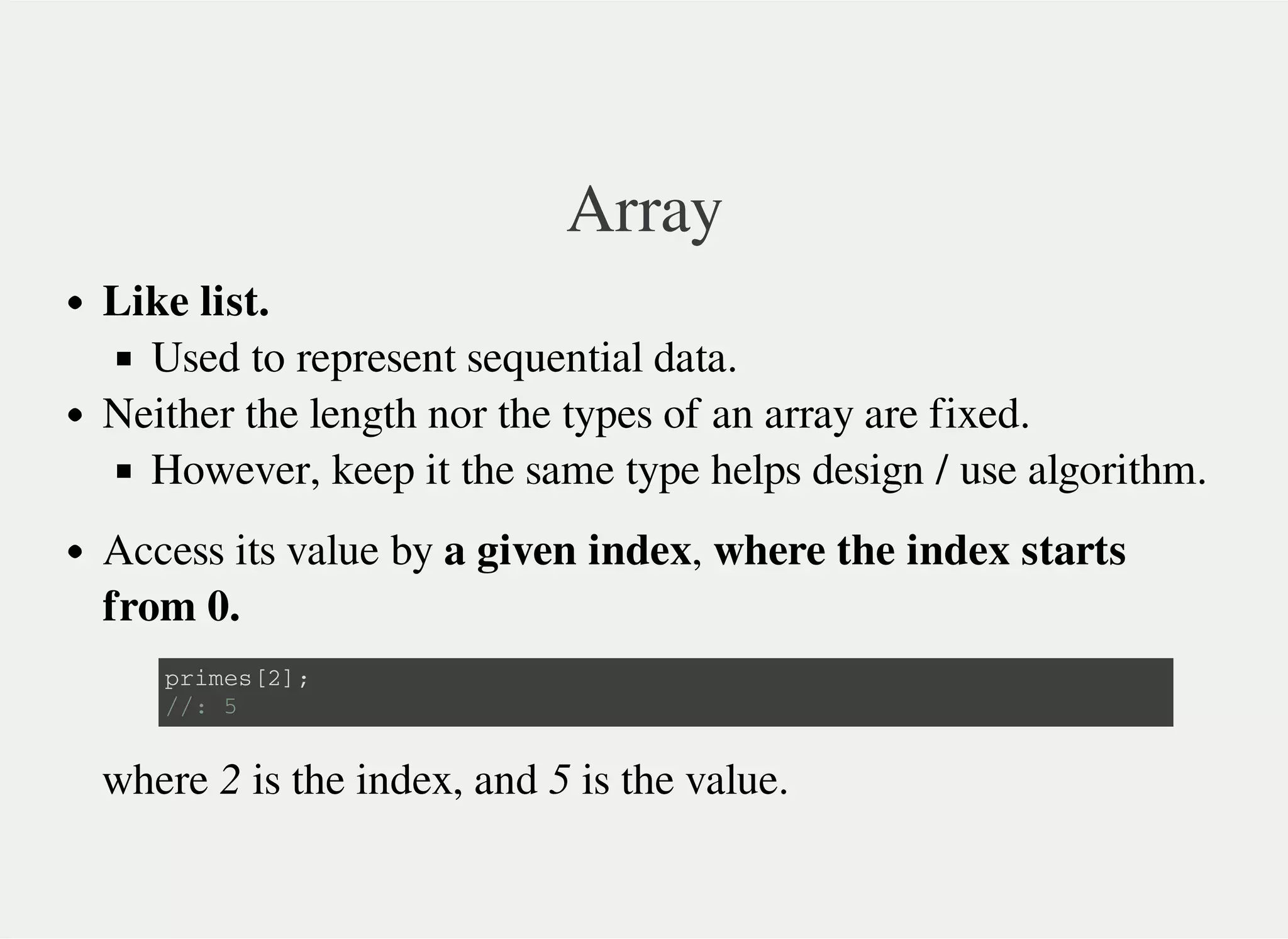 Array
Like list.
Used to represent sequential data.
Neither the length nor the types of an array are fixed.
However, keep it the same type helps design / use algorithm.
Access its value by a given index, where the index starts
from 0.
where 2 is the index, and 5 is the value.
p r i m e s [ 2 ] ;
/ / : 5
 