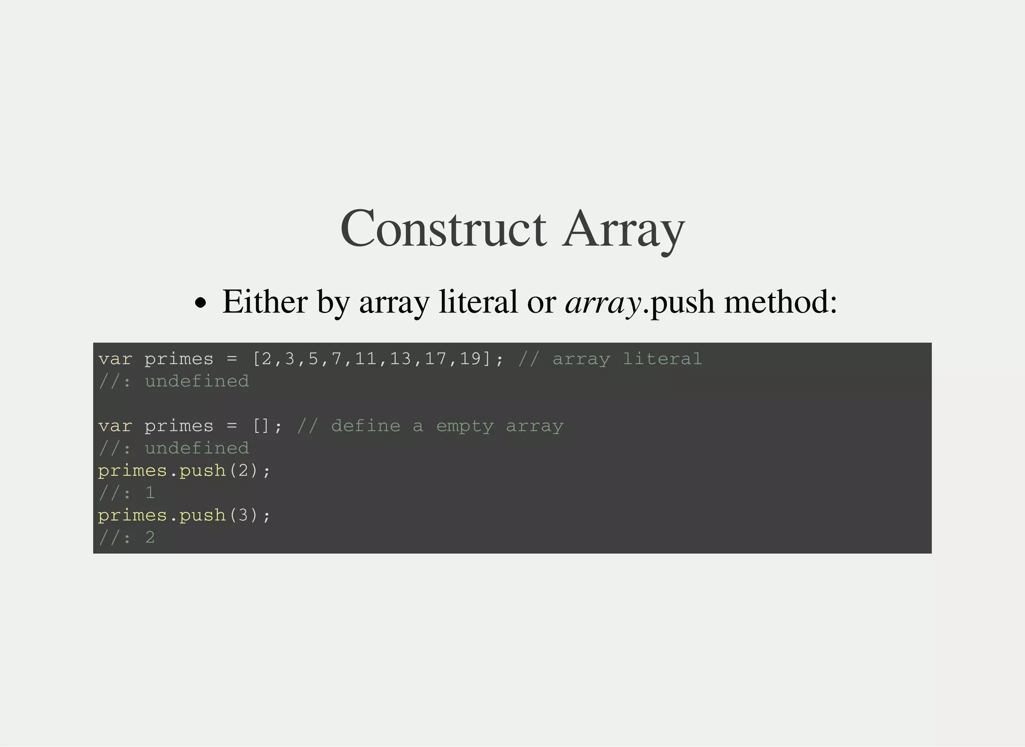 Construct Array
Either by array literal or array.push method:
v a r p r i m e s = [ 2 , 3 , 5 , 7 , 1 1 , 1 3 , 1 7 , 1 9 ] ; / / a r r a y l i t e r a l
/ / : u n d e f i n e d
v a r p r i m e s = [ ] ; / / d e f i n e a e m p t y a r r a y
/ / : u n d e f i n e d
p r i m e s . p u s h ( 2 ) ;
/ / : 1
p r i m e s . p u s h ( 3 ) ;
/ / : 2
 