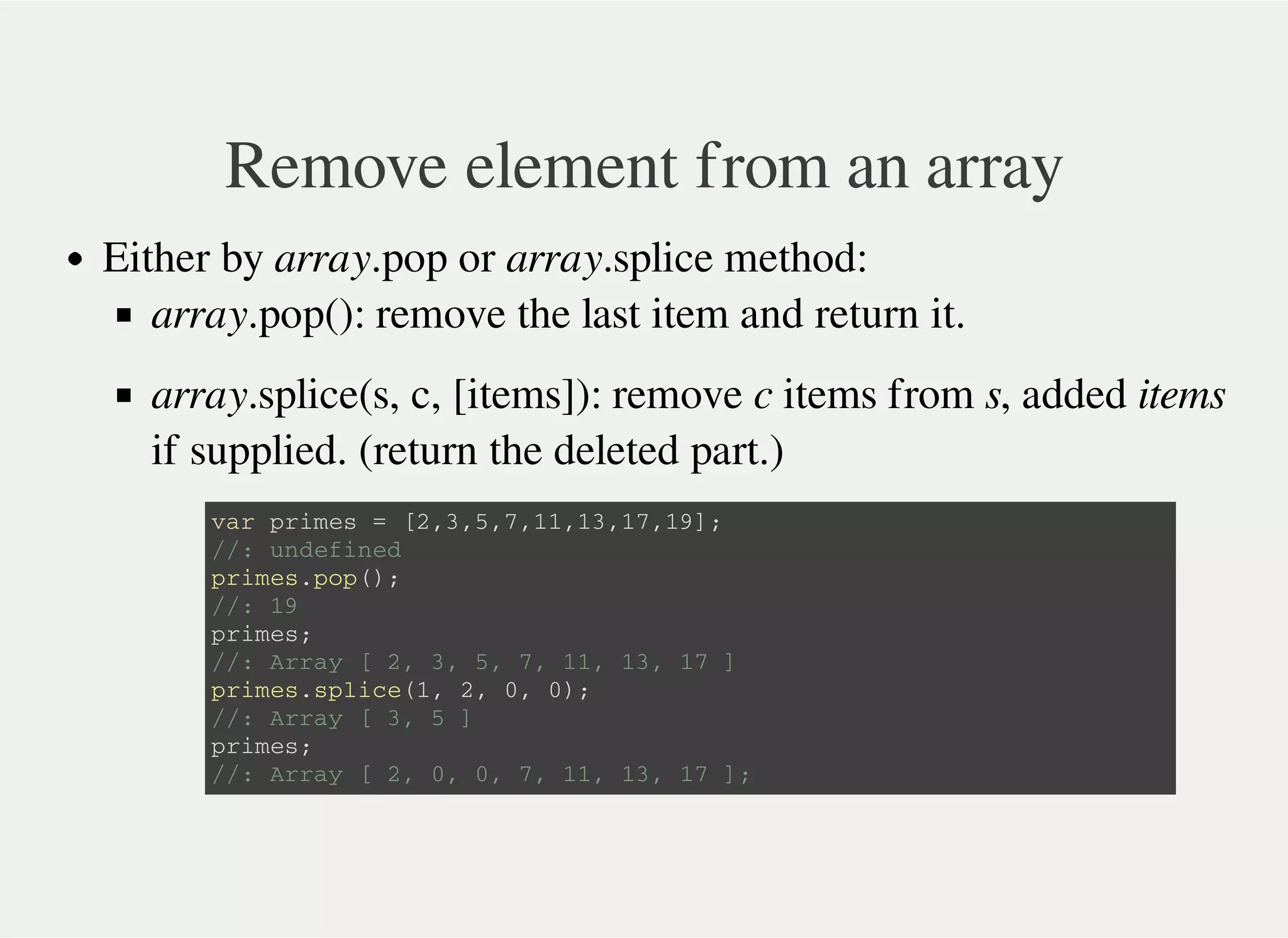 Remove element from an array
Either by array.pop or array.splice method:
array.pop(): remove the last item and return it.
array.splice(s, c, [items]): remove c items from s, added items
if supplied. (return the deleted part.)
v a r p r i m e s = [ 2 , 3 , 5 , 7 , 1 1 , 1 3 , 1 7 , 1 9 ] ;
/ / : u n d e f i n e d
p r i m e s . p o p ( ) ;
/ / : 1 9
p r i m e s ;
/ / : A r r a y [ 2 , 3 , 5 , 7 , 1 1 , 1 3 , 1 7 ]
p r i m e s . s p l i c e ( 1 , 2 , 0 , 0 ) ;
/ / : A r r a y [ 3 , 5 ]
p r i m e s ;
/ / : A r r a y [ 2 , 0 , 0 , 7 , 1 1 , 1 3 , 1 7 ] ;
 