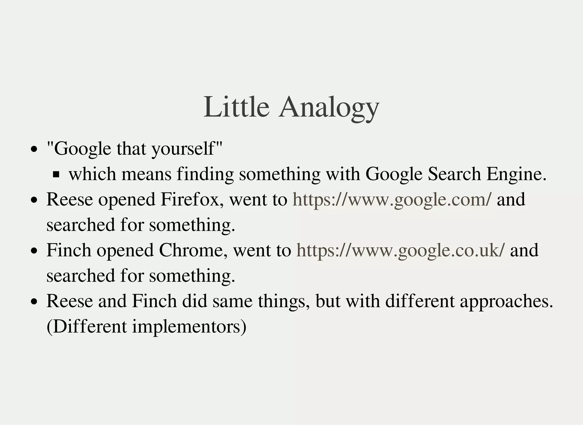 Little Analogy
"Google that yourself"
which means finding something with Google Search Engine.
Reese opened Firefox, went to and
searched for something.
Finch opened Chrome, went to and
searched for something.
Reese and Finch did same things, but with different approaches.
(Different implementors)
https://www.google.com/
https://www.google.co.uk/
 