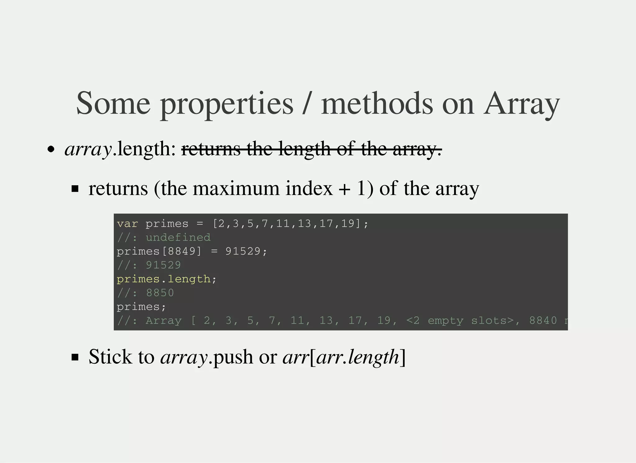 Some properties / methods on Array
array.length: returns the length of the array.
returns (the maximum index + 1) of the array
Stick to array.push or arr[arr.length]
v a r p r i m e s = [ 2 , 3 , 5 , 7 , 1 1 , 1 3 , 1 7 , 1 9 ] ;
/ / : u n d e f i n e d
p r i m e s [ 8 8 4 9 ] = 9 1 5 2 9 ;
/ / : 9 1 5 2 9
p r i m e s . l e n g t h ;
/ / : 8 8 5 0
p r i m e s ;
/ / : A r r a y [ 2 , 3 , 5 , 7 , 1 1 , 1 3 , 1 7 , 1 9 , < 2 e m p t y s l o t s > , 8 8 4 0 m o r e … ]
 