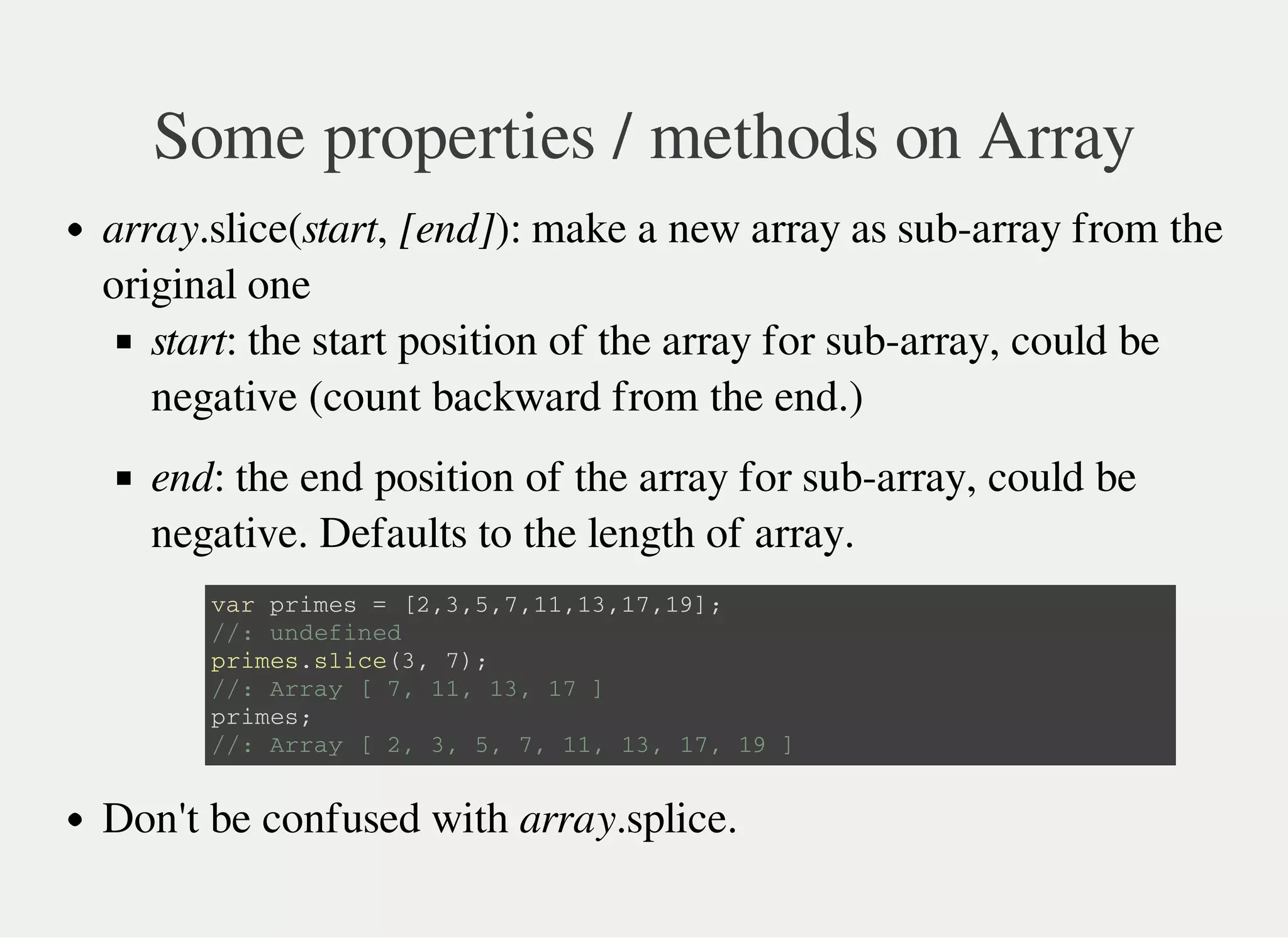 Some properties / methods on Array
array.slice(start, [end]): make a new array as sub-array from the
original one
start: the start position of the array for sub-array, could be
negative (count backward from the end.)
end: the end position of the array for sub-array, could be
negative. Defaults to the length of array.
Don't be confused with array.splice.
v a r p r i m e s = [ 2 , 3 , 5 , 7 , 1 1 , 1 3 , 1 7 , 1 9 ] ;
/ / : u n d e f i n e d
p r i m e s . s l i c e ( 3 , 7 ) ;
/ / : A r r a y [ 7 , 1 1 , 1 3 , 1 7 ]
p r i m e s ;
/ / : A r r a y [ 2 , 3 , 5 , 7 , 1 1 , 1 3 , 1 7 , 1 9 ]
 